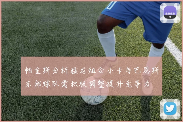 帕金斯分析猛龙组合小卡与巴恩斯东部球队需积极调整提升竞争力